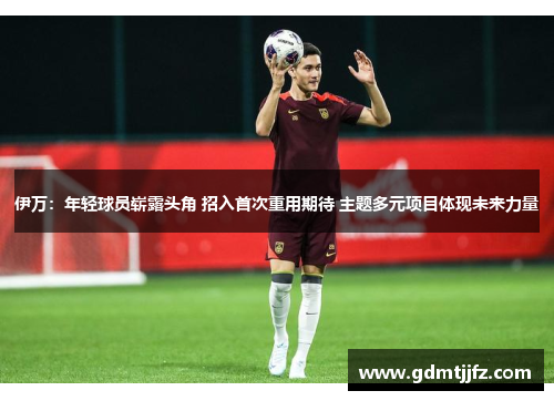 伊万：年轻球员崭露头角 招入首次重用期待 主题多元项目体现未来力量